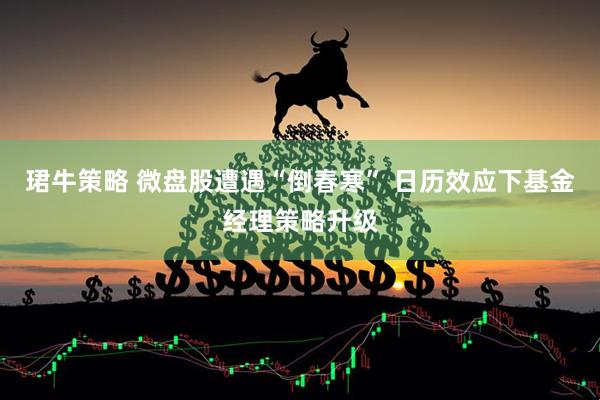 珺牛策略 微盘股遭遇“倒春寒” 日历效应下基金经理策略升级