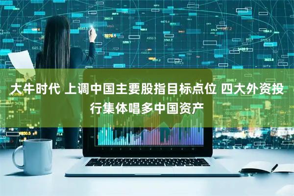 大牛时代 上调中国主要股指目标点位 四大外资投行集体唱多中国资产