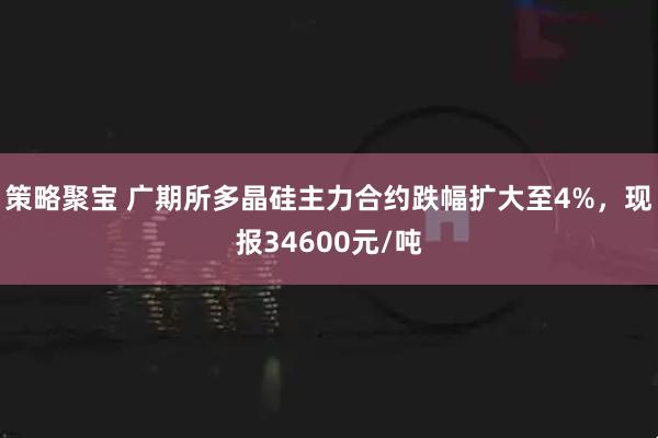 策略聚宝 广期所多晶硅主力合约跌幅扩大至4%，现报34600元/吨