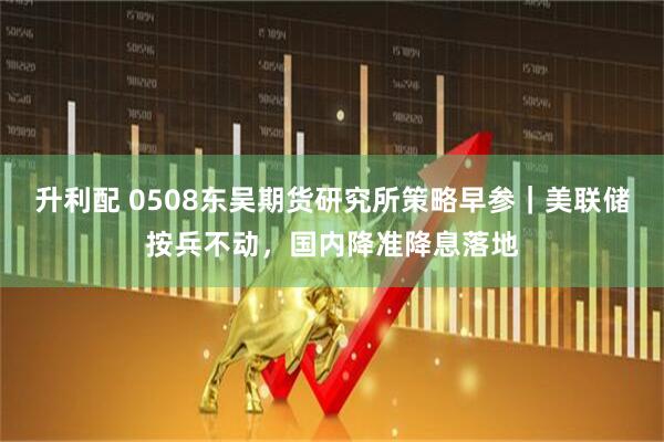 升利配 0508东吴期货研究所策略早参｜美联储按兵不动，国内降准降息落地