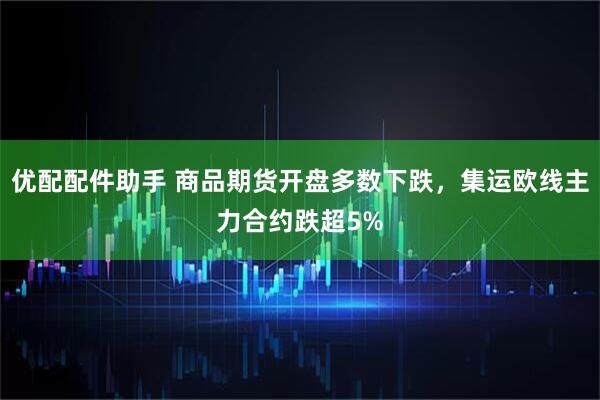 优配配件助手 商品期货开盘多数下跌，集运欧线主力合约跌超5%