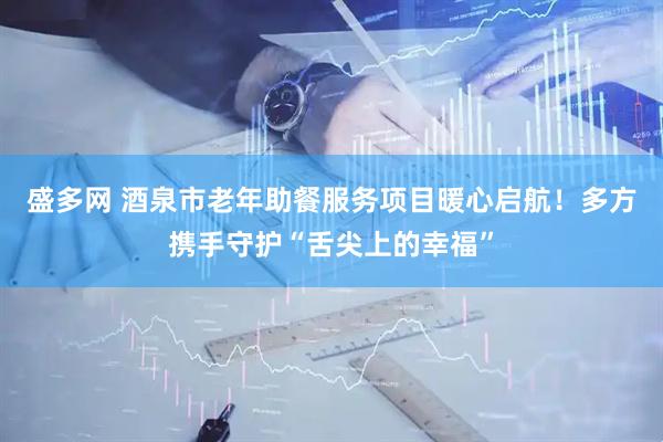 盛多网 酒泉市老年助餐服务项目暖心启航！多方携手守护“舌尖上的幸福”