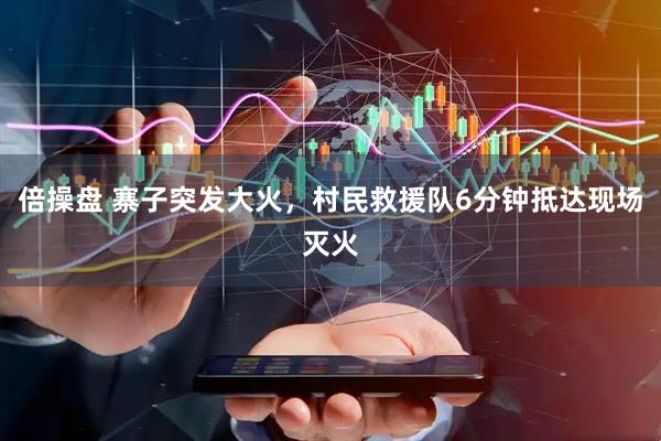 倍操盘 寨子突发大火，村民救援队6分钟抵达现场灭火