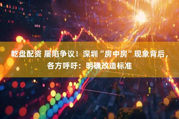 乾盘配资 屡陷争议！深圳“房中房”现象背后，各方呼吁：明确改造标准