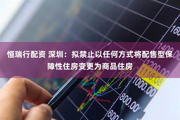 恒瑞行配资 深圳：拟禁止以任何方式将配售型保障性住房变更为商品住房
