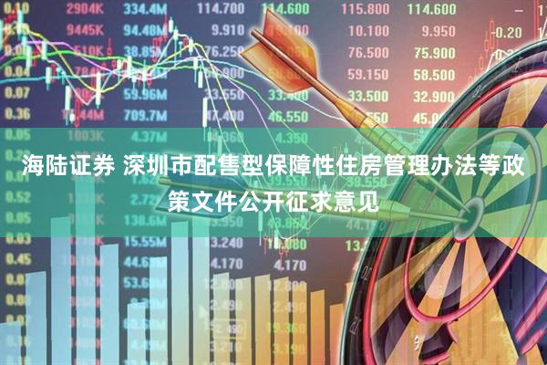 海陆证券 深圳市配售型保障性住房管理办法等政策文件公开征求意见