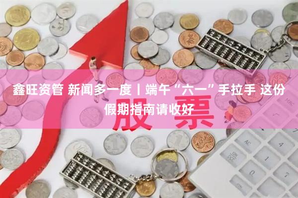 鑫旺资管 新闻多一度丨端午“六一”手拉手 这份假期指南请收好