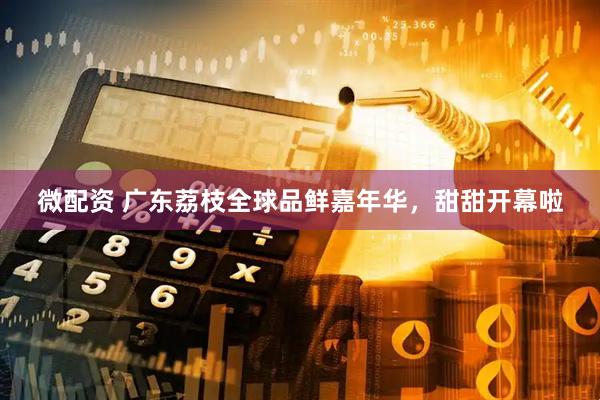 微配资 广东荔枝全球品鲜嘉年华，甜甜开幕啦