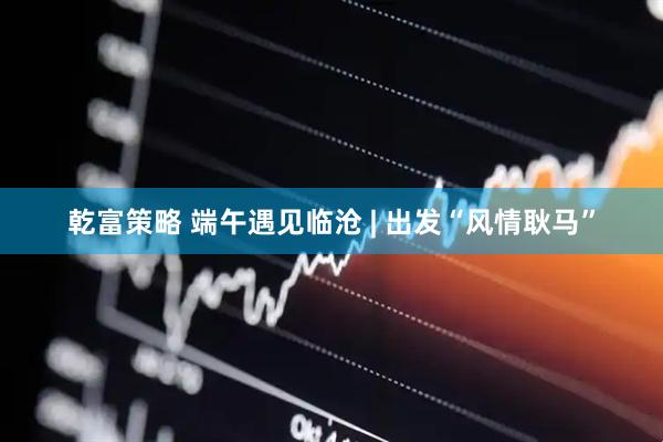 乾富策略 端午遇见临沧 | 出发“风情耿马”