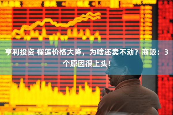 亨利投资 榴莲价格大降，为啥还卖不动？商贩：3个原因很上头！