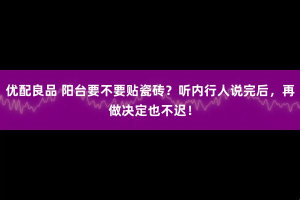 优配良品 阳台要不要贴瓷砖？听内行人说完后，再做决定也不迟！