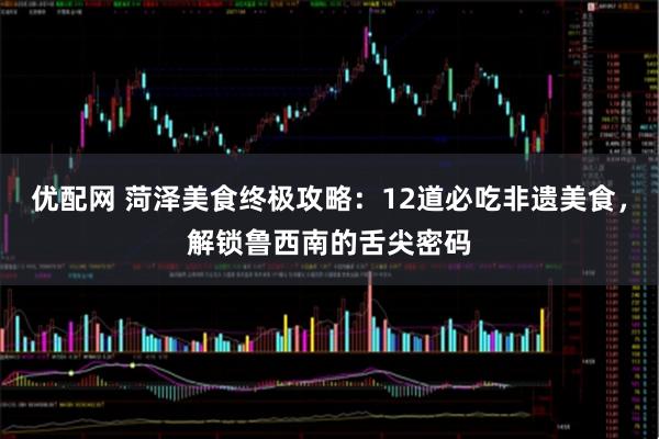 优配网 菏泽美食终极攻略：12道必吃非遗美食，解锁鲁西南的舌尖密码