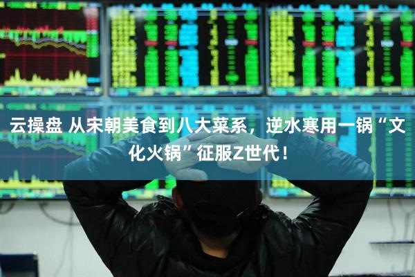云操盘 从宋朝美食到八大菜系，逆水寒用一锅“文化火锅”征服Z世代！