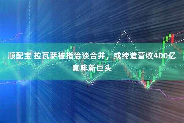 顺配宝 拉瓦萨被指洽谈合并，或缔造营收400亿咖啡新巨头