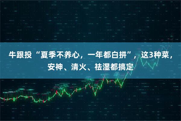 牛跟投 “夏季不养心，一年都白拼”，这3种菜，安神、清火、祛湿都搞定