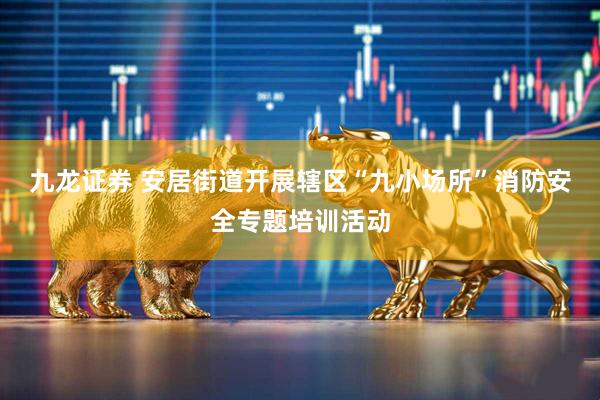 九龙证券 安居街道开展辖区“九小场所”消防安全专题培训活动