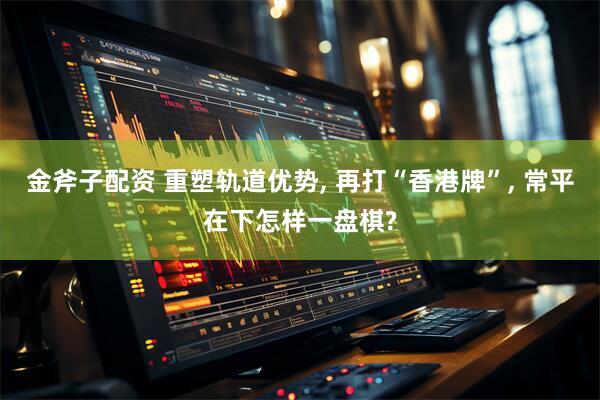 金斧子配资 重塑轨道优势, 再打“香港牌”, 常平在下怎样一盘棋?