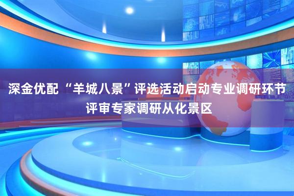 深金优配 “羊城八景”评选活动启动专业调研环节 评审专家调研从化景区