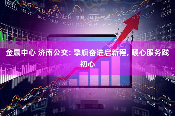 金赢中心 济南公交: 擎旗奋进启新程, 暖心服务践初心