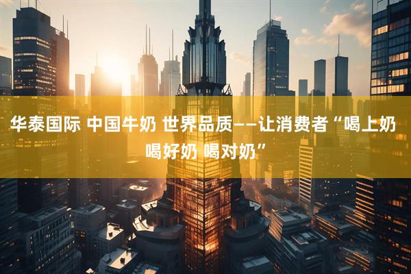 华泰国际 中国牛奶 世界品质——让消费者“喝上奶 喝好奶 喝对奶”