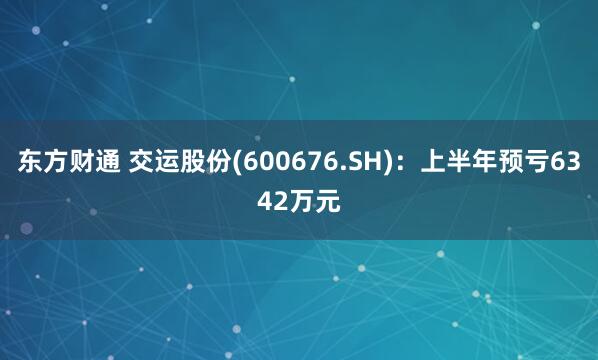 东方财通 交运股份(600676.SH)：上半年预亏6342万元