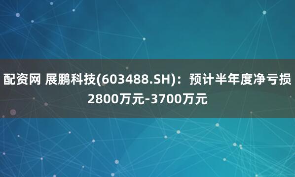 配资网 展鹏科技(603488.SH)：预计半年度净亏损2800万元-3700万元