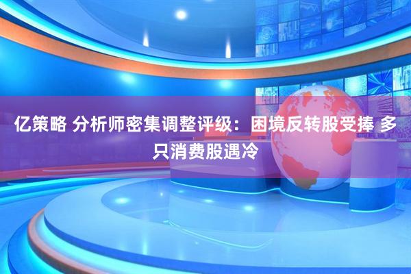 亿策略 分析师密集调整评级：困境反转股受捧 多只消费股遇冷
