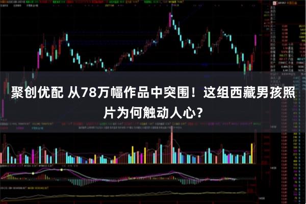 聚创优配 从78万幅作品中突围!这组西藏男孩照片为何触动人心?