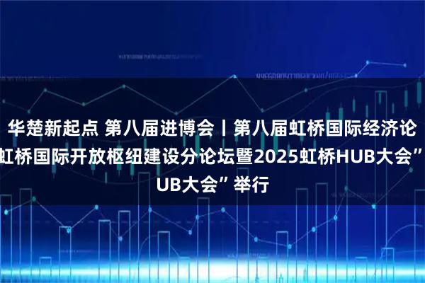 华楚新起点 第八届进博会丨第八届虹桥国际经济论坛“虹桥国际开放枢纽建设分论坛暨2025虹桥HUB大会”举行