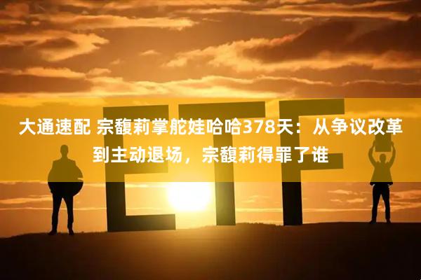 大通速配 宗馥莉掌舵娃哈哈378天:从争议改革到主动退场,宗馥莉得罪了谁