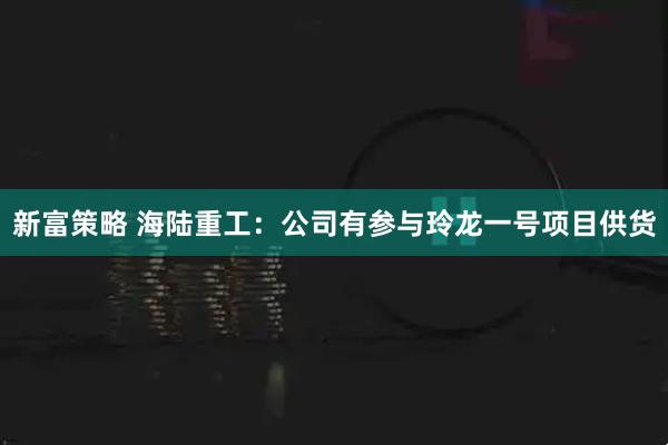 新富策略 海陆重工:公司有参与玲龙一号项目供货