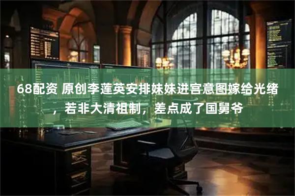 68配资 原创李莲英安排妹妹进宫意图嫁给光绪,若非大清祖制,差点成了国舅爷