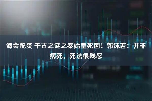海会配资 千古之谜之秦始皇死因!郭沫若:并非病死,死法很残忍