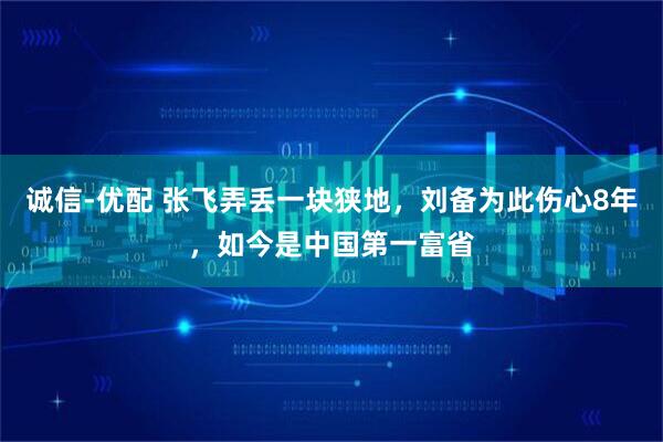 诚信-优配 张飞弄丢一块狭地,刘备为此伤心8年,如今是中国第一富省