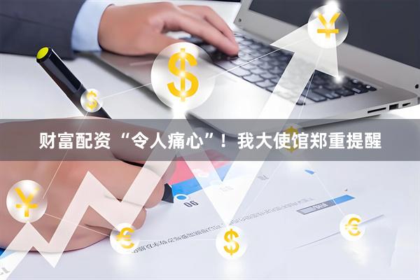 财富配资 “令人痛心”!我大使馆郑重提醒