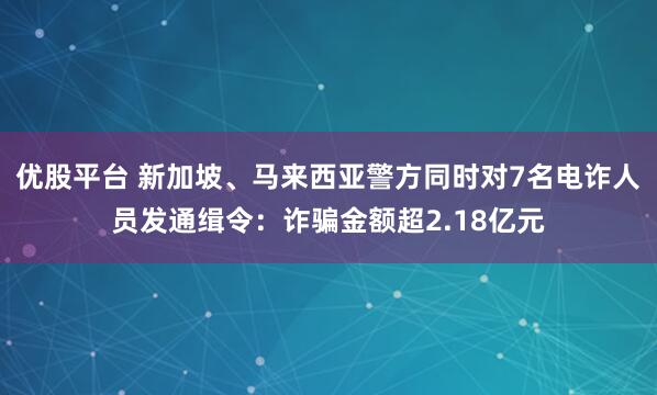 优股平台 新加坡、马来西亚警方同时对7名电诈人员发通缉令:诈骗金额超2.18亿元