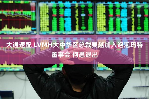 大通速配 LVMH大中华区总裁吴越加入泡泡玛特董事会 何愚退出