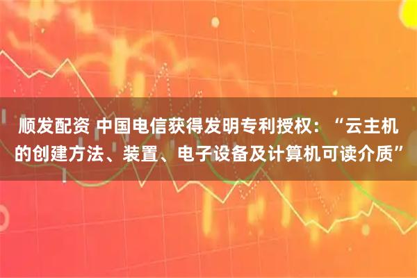 顺发配资 中国电信获得发明专利授权:“云主机的创建方法、装置、电子设备及计算机可读介质”